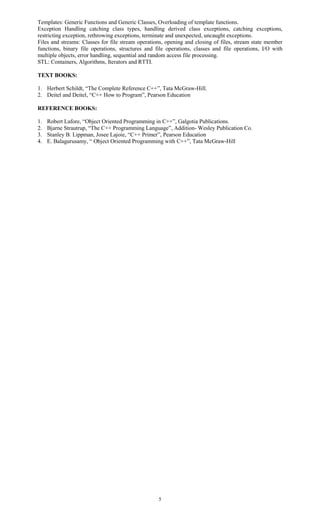 5
Templates: Generic Functions and Generic Classes, Overloading of template functions.
Exception Handling catching class types, handling derived class exceptions, catching exceptions,
restricting exception, rethrowing exceptions, terminate and unexpected, uncaught exceptions.
Files and streams: Classes for file stream operations, opening and closing of files, stream state member
functions, binary file operations, structures and file operations, classes and file operations, I/O with
multiple objects, error handling, sequential and random access file processing.
STL: Containers, Algorithms, Iterators and RTTI.
TEXT BOOKS:
1. Herbert Schildt, “The Complete Reference C++”, Tata McGraw-Hill.
2. Deitel and Deitel, “C++ How to Program”, Pearson Education
REFERENCE BOOKS:
1. Robert Lafore, “Object Oriented Programming in C++”, Galgotia Publications.
2. Bjarne Strautrup, “The C++ Programming Language”, Addition- Wesley Publication Co.
3. Stanley B. Lippman, Josee Lajoie, “C++ Primer”, Pearson Education
4. E. Balagurusamy, “ Object Oriented Programming with C++”, Tata McGraw-Hill
 