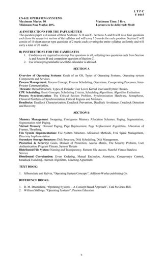 6
L T P C
5 0 0 5
CS-612: OPERATING SYSTEMS
Maximum Marks: 50 Maximum Time: 3 Hrs.
Minimum Pass Marks: 40% Lectures to be delivered: 50-60
A) INSTRUCTIONS FOR THE PAPER SETTER
The question paper will consist of three Sections: A, B and C. Sections A and B will have four questions
each from the respective section of the syllabus and will carry 7.5 marks for each question. Section C will
consist of 10 short-answer type questions of 2 marks each covering the entire syllabus uniformly and will
carry a total of 20 marks.
B) INSTRUCTIONS FOR THE CANDIDATES
1. Candidates are required to attempt five questions in all, selecting two questions each from Section
A and Section B and compulsory question of Section C.
2. Use of non programmable scientific calculator is allowed.
SECTION A
Overview of Operating Systems: Goals of an OS, Types of Operating Systems, Operating system
Components and Services.
Process Management: Process Concept, Process Scheduling, Operations, Co-operating Processes, Inter-
Process Communication,
Threads: Thread Structure, Types of Threads: User Level, Kernel level and Hybrid Threads.
CPU Scheduling: Basic Concepts, Scheduling Criteria, Scheduling Algorithms, Algorithm Evaluation
Process Synchronization: The Critical Section Problem, Synchronization Hardware, Semaphores,
Classical Problems of Synchronization, Critical Regions and Monitors.
Deadlocks: Deadlock Characterization, Deadlock Prevention, Deadlock Avoidance, Deadlock Detection
and Recovery.
SECTION B
Memory Management: Swapping, Contiguous Memory Allocation Schemes, Paging, Segmentation,
Segmentation with Paging.
Virtual Memory: Demand Paging, Page Replacement, Page Replacement Algorithms, Allocation of
Frames, Thrashing.
File System Implementation: File System Structure, Allocation Methods, Free Space Management,
Directory Implementation
Secondary Storage Structure: Disk Structure, Disk Scheduling, Disk Management.
Protection & Security: Goals, Domain of Protection, Access Matrix, The Security Problem, User
Authentication, Program Threats, System Threats
Distributed File System: Naming and Transparency, Remote File Access, Stateful Versus Stateless
Service
Distributed Coordination: Event Ordering, Mutual Exclusion, Atomicity, Concurrency Control,
Deadlock Handling, Election Algorithm, Reaching Agreement.
TEXT BOOK:
1. Silberschatz and Galvin, "Operating System Concepts", Addison-Wesley publishing Co.
REFERENCE BOOKS:
1. D. M. Dhamdhere, “Operating Systems – A Concept Based Approach”, Tata McGraw-Hill.
2. William Stallings, “Operating Systems”, Pearson Education
 
