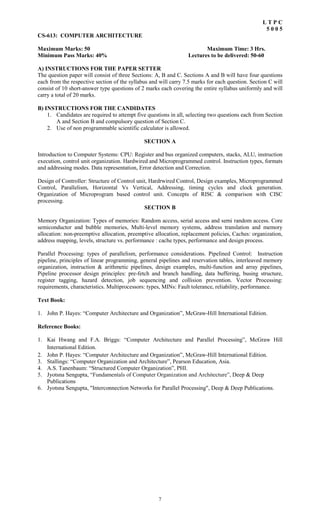 7
L T P C
5 0 0 5
CS-613: COMPUTER ARCHITECTURE
Maximum Marks: 50 Maximum Time: 3 Hrs.
Minimum Pass Marks: 40% Lectures to be delivered: 50-60
A) INSTRUCTIONS FOR THE PAPER SETTER
The question paper will consist of three Sections: A, B and C. Sections A and B will have four questions
each from the respective section of the syllabus and will carry 7.5 marks for each question. Section C will
consist of 10 short-answer type questions of 2 marks each covering the entire syllabus uniformly and will
carry a total of 20 marks.
B) INSTRUCTIONS FOR THE CANDIDATES
1. Candidates are required to attempt five questions in all, selecting two questions each from Section
A and Section B and compulsory question of Section C.
2. Use of non programmable scientific calculator is allowed.
SECTION A
Introduction to Computer Systems: CPU: Register and bus organized computers, stacks, ALU, instruction
execution, control unit organization. Hardwired and Microprogrammed control. Instruction types, formats
and addressing modes. Data representation, Error detection and Correction.
Design of Controller: Structure of Control unit, Hardrwired Control, Design examples, Microprogrammed
Control, Parallelism, Horizontal Vs Vertical, Addressing, timing cycles and clock generation.
Organization of Microprogram based control unit. Concepts of RISC & comparison with CISC
processing.
SECTION B
Memory Organization: Types of memories: Random access, serial access and semi random access. Core
semiconductor and bubble memories, Multi-level memory systems, address translation and memory
allocation: non-preemptive allocation, preemptive allocation, replacement policies, Caches: organization,
address mapping, levels, structure vs. performance : cache types, performance and design process.
Parallel Processing: types of parallelism, performance considerations. Pipelined Control: Instruction
pipeline, principles of linear programming, general pipelines and reservation tables, interleaved memory
organization, instruction & arithmetic pipelines, design examples, multi-function and array pipelines,
Pipeline processor design principles: pre-fetch and branch handling, data buffering, busing structure,
register tagging, hazard detection, job sequencing and collision prevention. Vector Processing:
requirements, characteristics. Multiprocessors: types, MINs: Fault tolerance, reliability, performance.
Text Book:
1. John P. Hayes: “Computer Architecture and Organization”, McGraw-Hill International Edition.
Reference Books:
1. Kai Hwang and F.A. Briggs: “Computer Architecture and Parallel Processing”, McGraw Hill
International Edition.
2. John P. Hayes: “Computer Architecture and Organization”, McGraw-Hill International Edition.
3. Stallings: “Computer Organization and Architecture”, Pearson Education, Asia.
4. A.S. Tanenbaum: “Structured Computer Organization”, PHI.
5. Jyotsna Sengupta, “Fundamentals of Computer Organization and Architecture”, Deep & Deep
Publications
6. Jyotsna Sengupta, "Interconnection Networks for Parallel Processing", Deep & Deep Publications.
 