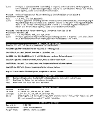Outline Developed an application in MVC which will help in single sign on from US Bank to ALH Mortgage site. It
helped customers of US Bank to manage Mortgage accounts and payments online. Managed code delivery,
status reporting, quality and coordination/communication.
Project 9 Reminder Track as Scrum Master with Infosys | Client: Nordstrom | Team Size: 5-6
Project Value 10 million USD
Tools C#4.0, WCF, JavaScript, SQLSERVER
Outline Developed applications for sending reminder email to customers and informed about impending buying of
the products as per date and time set by the customer; customer has the option of making product specific
choice to set a reminder with frequency at which he needs to be reminded. Played the role of scrum
master, code delivery, status reporting, quality and coordination/communication.
Project 10 Emerald as Scrum Master with Infosys | Client: Intel |Team Size -20-25
Project Value 15 million USD
Tools C#4.0, MVC Patterns, WCF, JavaScript, Oracle
Outline Developed application to help Intel in funding co-marketing activities of its partner. Learnt a new pattern
MVC & delivered an enhancement enabling application user to add new sales partner.
E M P L O Y M E N T H I S T O R Y
Since Dec 2013 with Tech Mahindra, Bangalore as Technical Specialist
Mar 2013-Sept 2013 with DataMatics HR, Bangalore as Technology Lead
Feb 2012-Feb 2013 with INFOSYS, Bangalore as Technology Lead
Mar 2004 - May 2005,Oct 2010-Jan 2012 with SLK, Bangalore as Senior Software Engineer
Dec 2009-Sept 2010 with Bahwan IT LLC, Muscat, Oman as Software Consultant
Jan 2008-May 2009 with First Indian Corporation, Bangalore as Senior Software Engineer
May 2005-Aug 2007 with Reuters, Bangalore as Senior Software Engineer
Aug 2002-Feb 2004 with Shyamala Systems, Bangalore as Software Engineer
E D U C A T I O N
2001 Bachelor of Engineering – Mechanical from Peoples Education Society, University of Mysore
1997 Pre-University College from Marimallappa, Karnataka
1995 High School from Vijaya High School, Karnataka
T E C H N I C A L S K I L L S
Platforms Windows Series
Databases SQL Server 2000, Oracle9i, DB2, MS Access
Languages C, C++, Java, C#, ASP, ASP.net, JavaScript, XML
Others Crystal Reports, SSRS Reports, SilverLight, AJAX, Enterprise Library, Telerik UI, WCF, Webservices, CRM
2011,.net compact framework, WPF and MS Project Plan.
P E R S O N A L D E T A I L S
Date of Birth: 09-05-1979
Languages Known: English, Hindi and Kannada
Passport Details: K 5798367 valid till August 2022
 