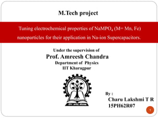 Tuning electrochemical properties of NaMPO4 (M= Mn, Fe)
nanoparticles for their application in Na-ion Supercapacitors.
M.Tech project
Under the supervision of
Prof. Amreesh Chandra
Department of Physics
IIT Kharagpur
By :
Charu Lakshmi T R
15PH62R07
1
 