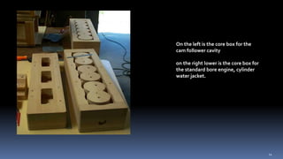 On the left is the core box for the
cam follower cavity
on the right lower is the core box for
the standard bore engine, cylinder
water jacket.
14
 