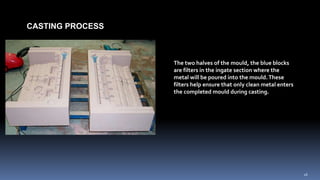 CASTING PROCESS
The two halves of the mould, the blue blocks
are filters in the ingate section where the
metal will be poured into the mould.These
filters help ensure that only clean metal enters
the completed mould during casting.
16
 
