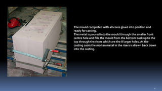 The mould completed with all cores glued into position and
ready for casting.
The metal is poured into the mould through the smaller front
centre hole and fills the mould from the bottom back up to the
top through the risers which are the 8 larger holes. As the
casting cools the molten metal in the risers is drawn back down
into the casting.
17
 