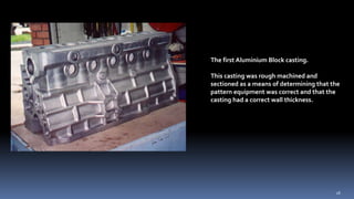 The first Aluminium Block casting.
This casting was rough machined and
sectioned as a means of determining that the
pattern equipment was correct and that the
casting had a correct wall thickness.
18
 