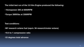 The initial test run of the 3.8 litre Engine produced the following:
• Horsepower 295 at 6000RPM
•Torque 300ft/lbs at 3500RPM
Test conditions:
•98′ research octane fuel (equiv. 94 research/motor octane)
•10.5 to 1 compression ratio
•33 degrees total advance
25
 