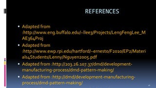 REFERENCES
 Adapted from
:http://www.eng.buffalo.edu/~llee3/Projects/LengFengLee_M
AE364Proj
 Adapted from
:http://www.ewp.rpi.edu/hartford/~ernesto/F2010/EP2/Materi
als4Students/Lenny/Nguyen2005.pdf
 Adapted from :http://203.26.107.37/dmd/development-
manufacturing-process/dmd-pattern-making/
 Adapted from :http://dmd/development-manufacturing-
process/dmd-pattern-making/ 26
 