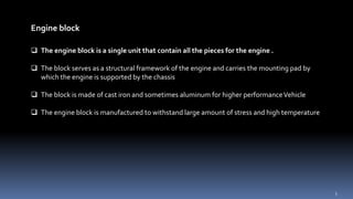 Engine block
 The engine block is a single unit that contain all the pieces for the engine .
 The block serves as a structural framework of the engine and carries the mounting pad by
which the engine is supported by the chassis
 The block is made of cast iron and sometimes aluminum for higher performanceVehicle
 The engine block is manufactured to withstand large amount of stress and high temperature
3
 