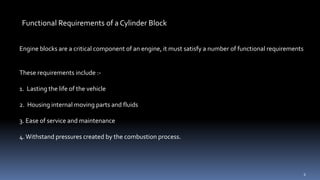 Functional Requirements of a Cylinder Block
Engine blocks are a critical component of an engine, it must satisfy a number of functional requirements
These requirements include :-
1. Lasting the life of the vehicle
2. Housing internal moving parts and fluids
3. Ease of service and maintenance
4.Withstand pressures created by the combustion process.
6
 