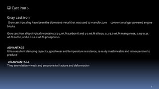  Cast iron :-
Gray cast iron
Gray cast iron alloy have been the dominant metal that was used to manufacture conventional gas-powered engine
blocks
Gray cast iron alloys typically contains 2.5-4 wt.% carbon 6 and 1-3 wt.% silicon, 0.2-1.0 wt.% manganese, 0.02-0.25
wt.% sulfur, and 0.02-1.0 wt.% phosphorus
ADVANTAGE
It has excellent damping capacity, good wear and temperature resistance, is easily machineable and is inexpensive to
produce
DISADVANTAGE
They are relatively weak and are prone to fracture and deformation
9
 