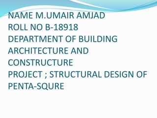 NAME M.UMAIR AMJAD
ROLL NO B-18918
DEPARTMENT OF BUILDING
ARCHITECTURE AND
CONSTRUCTURE
PROJECT ; STRUCTURAL DESIGN OF
PENTA-SQURE
 