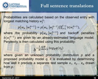 Full sentence translations
September 27, 2017 16
Probabilities are calculated based on the observed entry with
longest matching history 𝑤𝑓
𝑛
:
𝑝 𝑤 𝑛 𝑤1
𝑛−1
= 𝑝 𝑤 𝑛 𝑤𝑓
𝑛−1
𝑖=1
𝑓−1
𝑏(𝑤𝑖
𝑛−1
),
where the probability 𝑝 𝑤 𝑛 𝑤𝑓
𝑛−1
and backoff penalties
𝑏(𝑤𝑖
𝑛−1
) are given by an already-estimated language model.
Perplexity is then calculated using this probability:
𝑏−
1
𝑁 𝑖=1
𝑁
𝑙𝑜𝑔 𝑏 𝑞 𝑥 𝑖
,
where given an unknown probability distribution p and a
proposed probability model q, it is evaluated by determining
how well it predicts a separate test sample x1, x2... xN drawn
from p.
 