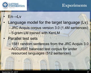 Experiments
September 27, 2017 17
• En→Lv
• Language model for the target language (Lv)
– JRC Acquis corpus version 3.0 (1.4M sentences)
– 5-gram LM trained with KenLM
• Parallel test sets
– 1581 random sentences from the JRC Acquis 3.0
– ACCURAT balanced test corpus for under
resourced languages (512 sentences)
 