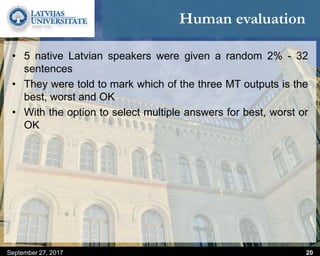 Human evaluation
September 27, 2017 20
• 5 native Latvian speakers were given a random 2% - 32
sentences
• They were told to mark which of the three MT outputs is the
best, worst and OK
• With the option to select multiple answers for best, worst or
OK
 