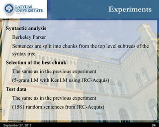 Experiments
Syntactic analysis
Berkeley Parser
Sentences are split into chunks from the top level subtrees of the
syntax tree
Selection of the best chunk
The same as in the previous experiment
(5-gram LM with KenLM using JRC-Acquis)
Test data
The same as in the previous experiment
(1581 random sentences from JRC-Acquis)
September 27, 2017 24
 
