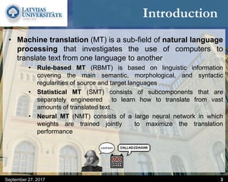 Introduction
• Machine translation (MT) is a sub-field of natural language
processing that investigates the use of computers to
translate text from one language to another
• Rule-based MT (RBMT) is based on linguistic information
covering the main semantic, morphological, and syntactic
regularities of source and target languages
• Statistical MT (SMT) consists of subcomponents that are
separately engineered to learn how to translate from vast
amounts of translated text
• Neural MT (NMT) consists of a large neural network in which
weights are trained jointly to maximize the translation
performance
September 27, 2017 3
 