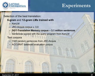 Experiments
September 27, 2017 31
Selection of the best translation:
6-gram and 12-gram LMs trained with
– KenLM
– JRC-Acquis corpus v. 3.0
– DGT-Translation Memory corpus – 3.1 million sentences
– Sentences scored with the query program from KenLM
Test corpora
– 1581 random sentences from JRC-Acquis
– ACCURAT balanced evaluation corpus
 