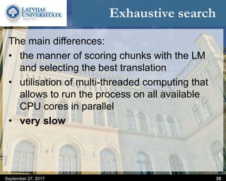 Exhaustive search
The main differences:
• the manner of scoring chunks with the LM
and selecting the best translation
• utilisation of multi-threaded computing that
allows to run the process on all available
CPU cores in parallel
• very slow
September 27, 2017 35
 