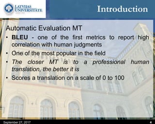 Introduction
Automatic Evaluation MT
• BLEU - one of the first metrics to report high
correlation with human judgments
• One of the most popular in the field
• The closer MT is to a professional human
translation, the better it is
• Scores a translation on a scale of 0 to 100
September 27, 2017 4
 