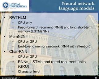 Neural network
language models
September 27, 2017 41
• RWTHLM
• CPU only
• Feed-forward, recurrent (RNN) and long short-term
memory (LSTM) NNs
• MemN2N
• CPU or GPU
• End-to-end memory network (RNN with attention)
• Char-RNN
• CPU or GPU
• RNNs, LSTMs and rated recurrent units
(GRU)
• Character level
 
