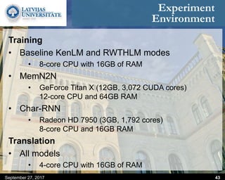 Experiment
Environment
September 27, 2017 43
Training
• Baseline KenLM and RWTHLM modes
• 8-core CPU with 16GB of RAM
• MemN2N
• GeForce Titan X (12GB, 3,072 CUDA cores)
12-core CPU and 64GB RAM
• Char-RNN
• Radeon HD 7950 (3GB, 1,792 cores)
8-core CPU and 16GB RAM
Translation
• All models
• 4-core CPU with 16GB of RAM
 