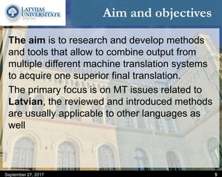 Aim and objectives
The aim is to research and develop methods
and tools that allow to combine output from
multiple different machine translation systems
to acquire one superior final translation.
The primary focus is on MT issues related to
Latvian, the reviewed and introduced methods
are usually applicable to other languages as
well
September 27, 2017 5
 