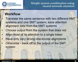 Simple system combination using
neural network attention
Workflow
• Translate the same sentence with two different NMT
systems and one SMT system; save attention
alignment data from the NMT systems
• Choose output from the system that does not
• Align most of its attention to a single token
• Have only very strong one-to-one alignments
• Otherwise - back off to the output of the SMT
system
September 27, 2017 59
 