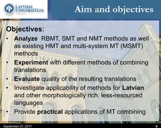 Aim and objectives
Objectives:
• Analyze RBMT, SMT and NMT methods as well
as existing HMT and multi-system MT (MSMT)
methods
• Experiment with different methods of combining
translations
• Evaluate quality of the resulting translations
• Investigate applicability of methods for Latvian
and other morphologically rich. less-resourced
languages
• Provide practical applications of MT combining
September 27, 2017 6
 