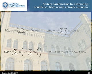 System combination by estimating
confidence from neural network attention
𝐶𝐷𝑃 =
1
𝐽
𝑗
log 1 +
𝑖
∝𝑗𝑖
2
September 27, 2017 61
𝐴𝑃𝑜𝑢𝑡 = −
1
𝐼
𝑖 𝑗
∝𝑗𝑖∙ 𝑙𝑜𝑔 ∝𝑗𝑖
𝑐𝑜𝑛𝑓𝑖𝑑𝑒𝑛𝑐𝑒 = 𝐶𝐷𝑃 + 𝐴𝑃𝑜𝑢𝑡 + 𝐴𝑃𝑖𝑛
𝐴𝑃𝑖𝑛 = −
1
𝐼
𝑗 𝑖
∝𝑖𝑗∙ 𝑙𝑜𝑔 ∝𝑖𝑗
 