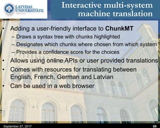 Interactive multi-system
machine translation
• Adding a user-friendly interface to ChunkMT
– Draws a syntax tree with chunks highlighted
– Designates which chunks where chosen from which system
– Provides a confidence score for the choices
• Allows using online APIs or user provided translations
• Comes with resources for translating between
English, French, German and Latvian
• Can be used in a web browser
September 27, 2017 69
 