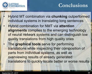 Conclusions
• Hybrid MT combination via chunking outperformed
individual systems in translating long sentences
• Hybrid combination for NMT via attention
alignments complies to the emerging technology
of neural network systems and can distinguish low
quality translations from high quality ones
• The graphical tools serve for performing
translations while inspecting their composition of
parts from individual systems, as well as
overviewing results of already generated
translations to quickly locate better or worse results
September 27, 2017 77
 