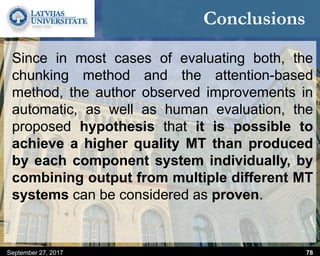 Conclusions
Since in most cases of evaluating both, the
chunking method and the attention-based
method, the author observed improvements in
automatic, as well as human evaluation, the
proposed hypothesis that it is possible to
achieve a higher quality MT than produced
by each component system individually, by
combining output from multiple different MT
systems can be considered as proven.
September 27, 2017 78
 