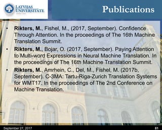 Publications
• Rikters, M., Fishel, M., (2017, September). Confidence
Through Attention. In the proceedings of The 16th Machine
Translation Summit.
• Rikters, M., Bojar, O. (2017, September). Paying Attention
to Multi-word Expressions in Neural Machine Translation. In
the proceedings of The 16th Machine Translation Summit.
• Rikters, M., Amrhein, C., Del, M., Fishel, M. (2017b,
September). C-3MA: Tartu-Riga-Zurich Translation Systems
for WMT17. In the proceedings of The 2nd Conference on
Machine Translation.
September 27, 2017 81
 