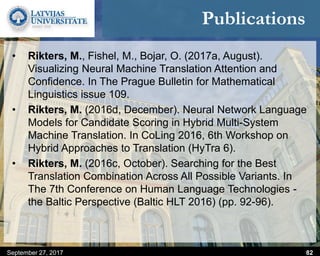 Publications
• Rikters, M., Fishel, M., Bojar, O. (2017a, August).
Visualizing Neural Machine Translation Attention and
Confidence. In The Prague Bulletin for Mathematical
Linguistics issue 109.
• Rikters, M. (2016d, December). Neural Network Language
Models for Candidate Scoring in Hybrid Multi-System
Machine Translation. In CoLing 2016, 6th Workshop on
Hybrid Approaches to Translation (HyTra 6).
• Rikters, M. (2016c, October). Searching for the Best
Translation Combination Across All Possible Variants. In
The 7th Conference on Human Language Technologies -
the Baltic Perspective (Baltic HLT 2016) (pp. 92-96).
September 27, 2017 82
 