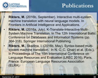 Publications
• Rikters, M. (2016b, September). Interactive multi-system
machine translation with neural language models. In
Frontiers in Artificial Intelligence and Applications.
• Rikters, M. (2016a, July). K-Translate-Interactive Multi-
System Machine Translation. In The 12th International Baltic
Conference on Databases and Information Systems (pp.
304-318). Springer International Publishing.
• Rikters, M., Skadiņa, I. (2016b, May). Syntax-based multi-
system machine translation. In N. C. C. Chair) et al. (Eds.),
In Proceedings of The 10th International Conference on
Language Resources and Evaluation (LREC 2016). Paris,
France: European Language Resources Association
(ELRA).
September 27, 2017 83
 