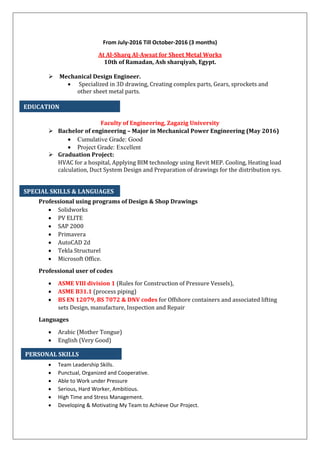 From July-2016 Till October-2016 (3 months)
At Al-Sharq Al-Awsat for Sheet Metal Works
10th of Ramadan, Ash sharqiyah, Egypt.
 Mechanical Design Engineer.
 Specialized in 3D drawing, Creating complex parts, Gears, sprockets and
other sheet metal parts.
Faculty of Engineering, Zagazig University
 Bachelor of engineering – Major in Mechanical Power Engineering (May 2016)
 Cumulative Grade: Good
 Project Grade: Excellent
 Graduation Project:
HVAC for a hospital, Applying BIM technology using Revit MEP. Cooling, Heating load
calculation, Duct System Design and Preparation of drawings for the distribution sys.
Professional using programs of Design & Shop Drawings
 Solidworks
 PV ELITE
 SAP 2000
 Primavera
 AutoCAD 2d
 Tekla Structurel
 Microsoft Office.
Professional user of codes
 ASME VIII division 1 (Rules for Construction of Pressure Vessels),
 ASME B31.1 (process piping)
 BS EN 12079, BS 7072 & DNV codes for Offshore containers and associated lifting
sets Design, manufacture, Inspection and Repair
Languages
 Arabic (Mother Tongue)
 English (Very Good)
 Team Leadership Skills.
 Punctual, Organized and Cooperative.
 Able to Work under Pressure
 Serious, Hard Worker, Ambitious.
 High Time and Stress Management.
 Developing & Motivating My Team to Achieve Our Project.
EDUCATION
SPECIAL SKILLS & LANGUAGES
PERSONAL SKILLS
 