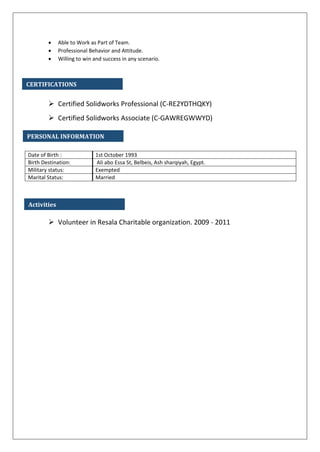  Able to Work as Part of Team.
 Professional Behavior and Attitude.
 Willing to win and success in any scenario.
 Certified Solidworks Professional (C-RE2YDTHQKY)
 Certified Solidworks Associate (C-GAWREGWWYD)
 Volunteer in Resala Charitable organization. 2009 - 2011
Date of Birth : 1st October 1993
Birth Destination: Ali abo Essa St, Belbeis, Ash sharqiyah, Egypt.
Military status: Exempted
Marital Status: Married
PERSONAL INFORMATION
CERTIFICATIONS
Activities
 