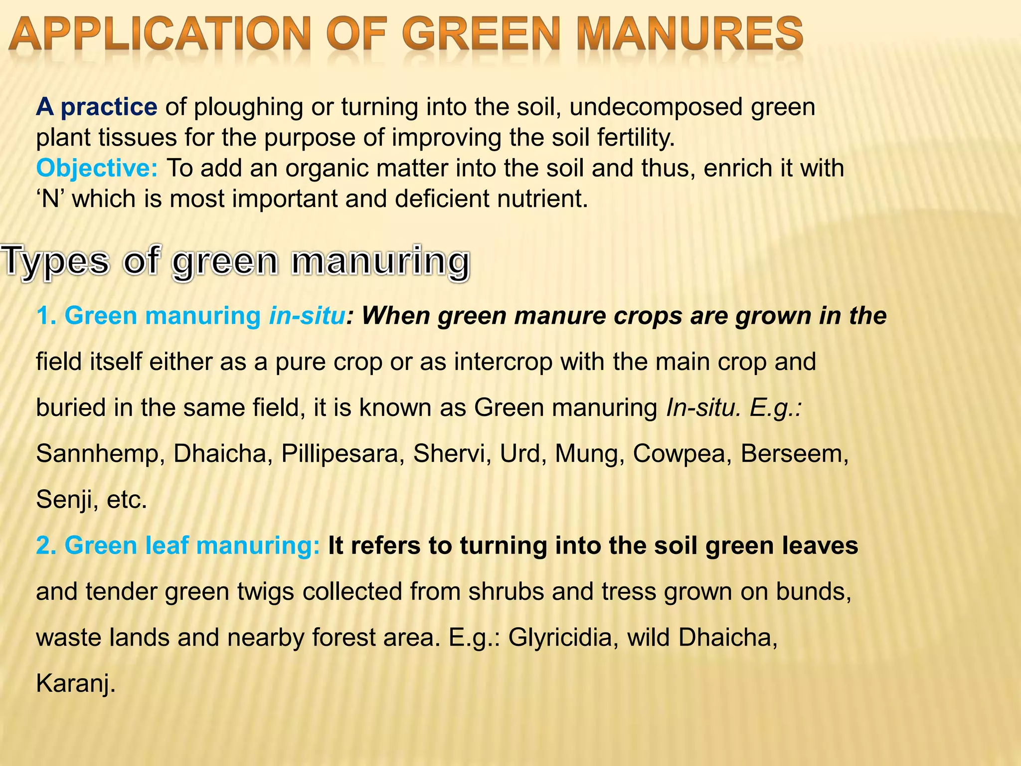 A practice of ploughing or turning into the soil, undecomposed green
plant tissues for the purpose of improving the soil fertility.
Objective: To add an organic matter into the soil and thus, enrich it with
‘N’ which is most important and deficient nutrient.
1. Green manuring in-situ: When green manure crops are grown in the
field itself either as a pure crop or as intercrop with the main crop and
buried in the same field, it is known as Green manuring In-situ. E.g.:
Sannhemp, Dhaicha, Pillipesara, Shervi, Urd, Mung, Cowpea, Berseem,
Senji, etc.
2. Green leaf manuring: It refers to turning into the soil green leaves
and tender green twigs collected from shrubs and tress grown on bunds,
waste lands and nearby forest area. E.g.: Glyricidia, wild Dhaicha,
Karanj.
 