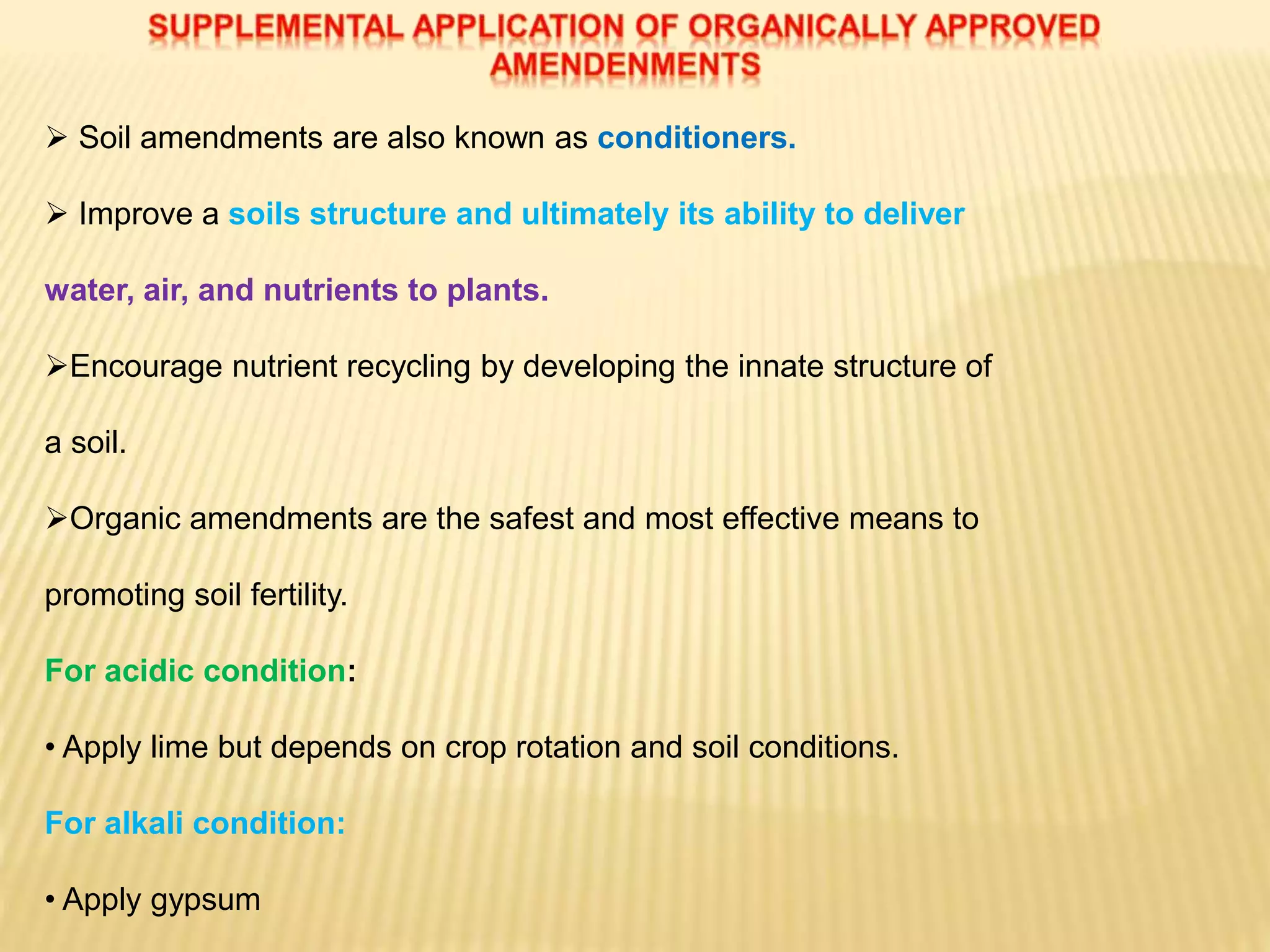  Soil amendments are also known as conditioners.
 Improve a soils structure and ultimately its ability to deliver
water, air, and nutrients to plants.
Encourage nutrient recycling by developing the innate structure of
a soil.
Organic amendments are the safest and most effective means to
promoting soil fertility.
For acidic condition:
• Apply lime but depends on crop rotation and soil conditions.
For alkali condition:
• Apply gypsum
 