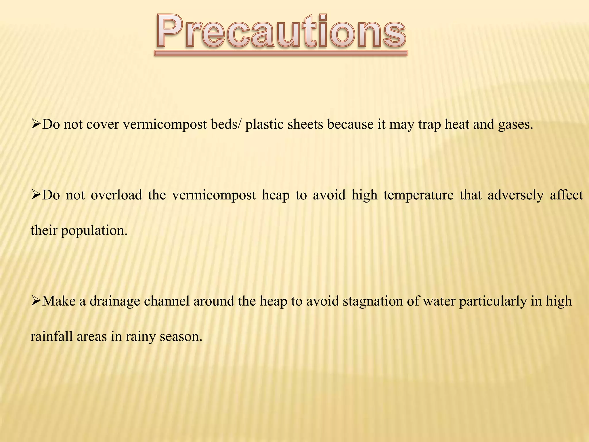 Do not cover vermicompost beds/ plastic sheets because it may trap heat and gases.
Do not overload the vermicompost heap to avoid high temperature that adversely affect
their population.
Make a drainage channel around the heap to avoid stagnation of water particularly in high
rainfall areas in rainy season.
 