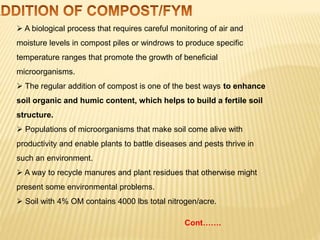  A biological process that requires careful monitoring of air and
moisture levels in compost piles or windrows to produce specific
temperature ranges that promote the growth of beneficial
microorganisms.
 The regular addition of compost is one of the best ways to enhance
soil organic and humic content, which helps to build a fertile soil
structure.
 Populations of microorganisms that make soil come alive with
productivity and enable plants to battle diseases and pests thrive in
such an environment.
 A way to recycle manures and plant residues that otherwise might
present some environmental problems.
 Soil with 4% OM contains 4000 lbs total nitrogen/acre.
Cont…….
 