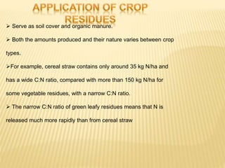  Serve as soil cover and organic manure.
 Both the amounts produced and their nature varies between crop
types.
For example, cereal straw contains only around 35 kg N/ha and
has a wide C:N ratio, compared with more than 150 kg N/ha for
some vegetable residues, with a narrow C:N ratio.
 The narrow C:N ratio of green leafy residues means that N is
released much more rapidly than from cereal straw
 
