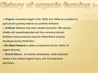  Organic movement began in the 1930s and 1940s as a reaction to
agriculture's growing reliance on synthetic fertilizers.
 Artificial fertilizers had been created during the 18th century,
initially with superphosphates and then ammonia derived
fertilizers mass-produced using the Haber-Bosch process
developed during World War I.
Sir Albert Howard is widely considered to be the “father of
organic farming”.
 Rudolf Steiner , an Austrian philosopher, made important
strides in the earliest organic theory with his biodynamic
agriculture.
 