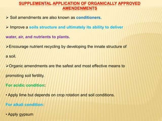  Soil amendments are also known as conditioners.
 Improve a soils structure and ultimately its ability to deliver
water, air, and nutrients to plants.
Encourage nutrient recycling by developing the innate structure of
a soil.
Organic amendments are the safest and most effective means to
promoting soil fertility.
For acidic condition:
• Apply lime but depends on crop rotation and soil conditions.
For alkali condition:
• Apply gypsum
 