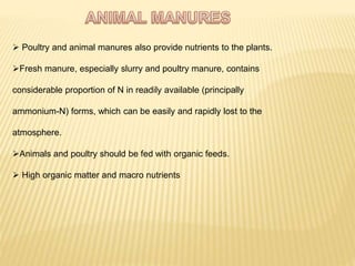  Poultry and animal manures also provide nutrients to the plants.
Fresh manure, especially slurry and poultry manure, contains
considerable proportion of N in readily available (principally
ammonium-N) forms, which can be easily and rapidly lost to the
atmosphere.
Animals and poultry should be fed with organic feeds.
 High organic matter and macro nutrients
 