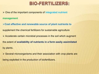  One of the important components of integrated nutrient
management
Cost effective and renewable source of plant nutrients to
supplement the chemical fertilizers for sustainable agriculture
 Accelerate certain microbial processes in the soil which augment
the extent of availability of nutrients in a form easily assimilated
by plants.
 Several microorganisms and their association with crop plants are
being exploited in the production of biofertilizers.
 