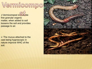 Vermicompost is a stable
fine granular organic
matter, when added to soil
loosens the soil and provides
passage to air.
 The mucus attached to the
cast being hygroscopic in
nature improve WHC of the
soil.
 