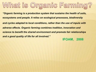 “Organic farming is a production system that sustains the health of soils,
ecosystems and people. It relies on ecological processes, biodiversity
and cycles adapted to local conditions, rather than the use of inputs with
adverse effects. Organic farming combines tradition, innovation and
science to benefit the shared environment and promote fair relationships
and a good quality of life for all involved.”
IFOAM, 2008
 