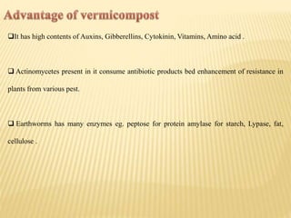 It has high contents of Auxins, Gibberellins, Cytokinin, Vitamins, Amino acid .
 Actinomycetes present in it consume antibiotic products bed enhancement of resistance in
plants from various pest.
 Earthworms has many enzymes eg. peptose for protein amylase for starch, Lypase, fat,
cellulose .
 