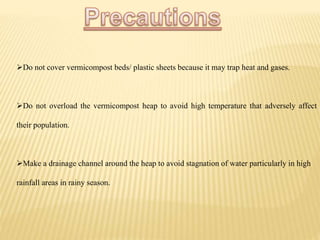 Do not cover vermicompost beds/ plastic sheets because it may trap heat and gases.
Do not overload the vermicompost heap to avoid high temperature that adversely affect
their population.
Make a drainage channel around the heap to avoid stagnation of water particularly in high
rainfall areas in rainy season.
 